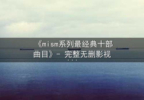 《mism系列最经典十部曲目》- 完整无删影视大全 - 揭开人性最深层的秘密