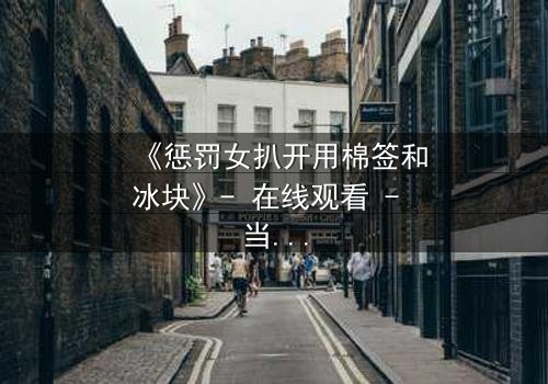 《惩罚女扒开用棉签和冰块》- 在线观看 - 当冰与火交织,人性在惩罚中颤抖