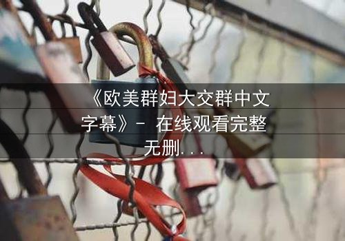 《欧美群妇大交群中文字幕》- 在线观看完整无删 - 揭开她们隐藏的欲望与背叛