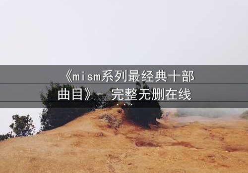 《mism系列最经典十部曲目》- 完整无删在线观看 - 揭开人性最深处的秘密