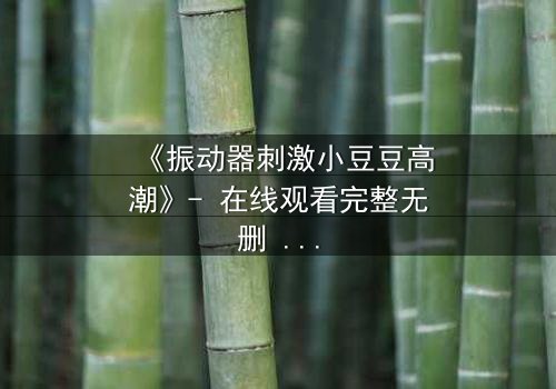 《振动器刺激小豆豆高潮》- 在线观看完整无删 - 揭秘禁忌高潮背后的秘密
