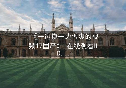 《一边摸一边做爽的视频17国产》-在线观看HD中字 - 免费1080P超清完整无删
