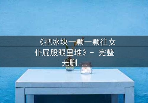 《把冰块一颗一颗往女仆屁股眼里堆》- 完整无删 - 当禁忌游戏点燃复仇之火