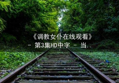 《调教女仆在线观看》- 第3集HD中字 - 当忠诚与欲望交织,谁能全身而退?