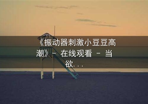 《振动器刺激小豆豆高潮》- 在线观看 - 当欲望与禁忌碰撞,谁能全身而退?