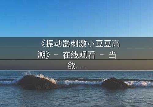 《振动器刺激小豆豆高潮》- 在线观看 - 当欲望与秘密交织,谁能全身而退?