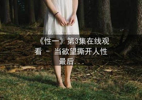 《性一》第3集在线观看 - 当欲望撕开人性最后的遮羞布