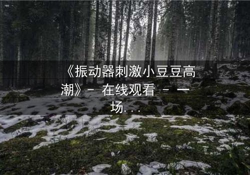《振动器刺激小豆豆高潮》- 在线观看 - 一场禁忌的觉醒风暴