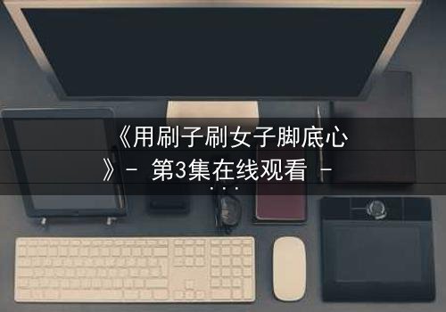 《用刷子刷女子脚底心》- 第3集在线观看 - 当笑声成为最危险的武器