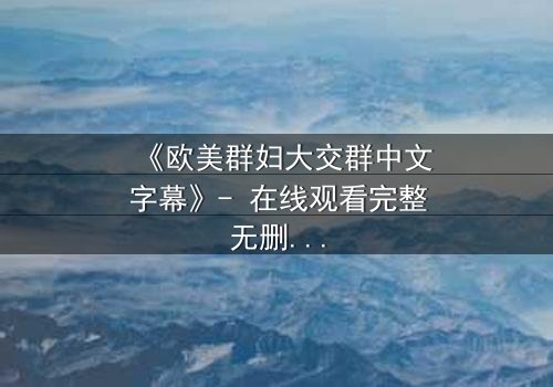 《欧美群妇大交群中文字幕》- 在线观看完整无删 - 揭开她们隐藏的欲望与背叛