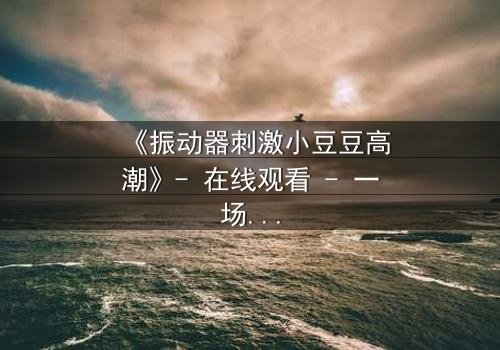《振动器刺激小豆豆高潮》- 在线观看 - 一场禁忌的自我探索之旅