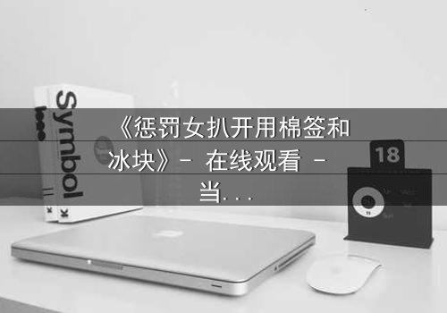 《惩罚女扒开用棉签和冰块》- 在线观看 - 当复仇的火焰遇上冰冷的折磨