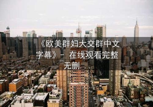 《欧美群妇大交群中文字幕》- 在线观看完整无删 - 揭开她们隐藏的欲望与背叛