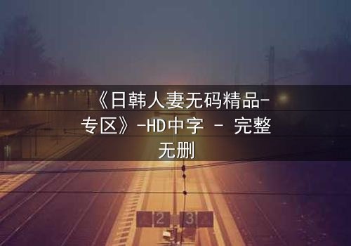 《日韩人妻无码精品-专区》-HD中字 - 完整无删