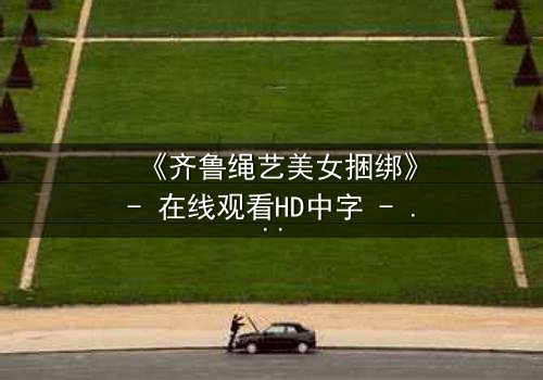 《齐鲁绳艺美女捆绑》- 在线观看HD中字 - 揭开千年技艺背后的秘密