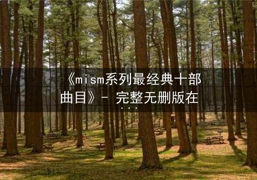 《mism系列最经典十部曲目》- 完整无删版在线观看 - 揭开人性最深处的秘密