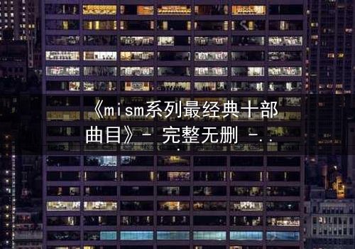 《mism系列最经典十部曲目》- 完整无删 - 揭开人性最深处的秘密