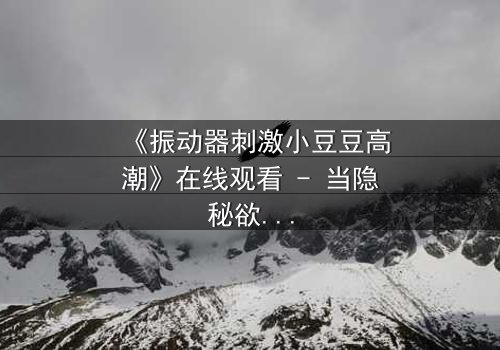 《振动器刺激小豆豆高潮》在线观看 - 当隐秘欲望撕裂道德枷锁