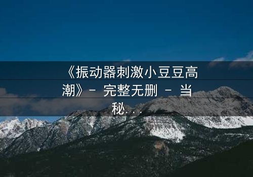《振动器刺激小豆豆高潮》- 完整无删 - 当秘密被揭开,高潮与救赎交织的禁忌之旅