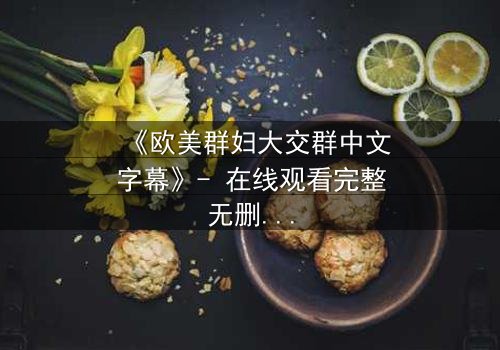 《欧美群妇大交群中文字幕》- 在线观看完整无删 - 揭开她们隐藏的秘密与欲望