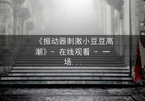 《振动器刺激小豆豆高潮》- 在线观看 - 一场隐秘欲望的爆发