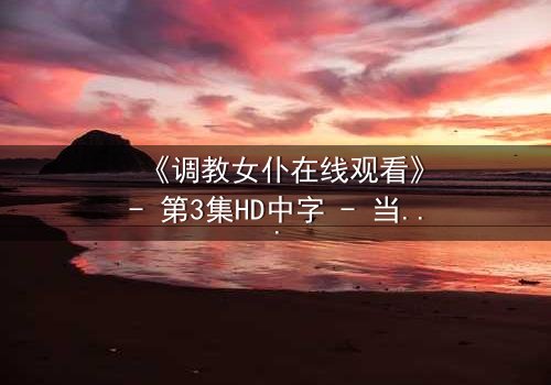 《调教女仆在线观看》- 第3集HD中字 - 当忠诚与欲望交织的禁忌之夜