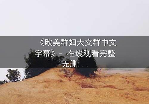 《欧美群妇大交群中文字幕》- 在线观看完整无删 - 揭开她们背后的秘密与欲望