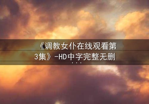 《调教女仆在线观看第3集》-HD中字完整无删 - 揭开主仆禁忌背后的秘密