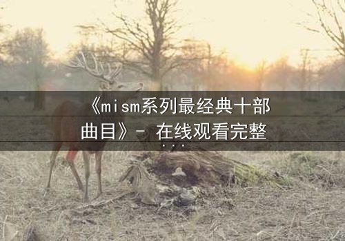 《mism系列最经典十部曲目》- 在线观看完整无删 - 揭开人性最深处的秘密