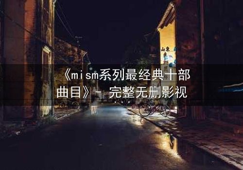 《mism系列最经典十部曲目》- 完整无删影视大全 - 揭开人性最深层的秘密