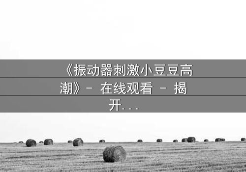 《振动器刺激小豆豆高潮》- 在线观看 - 揭开禁忌之恋的隐秘高潮