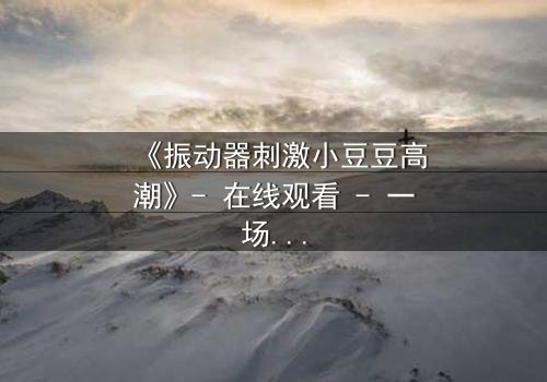 《振动器刺激小豆豆高潮》- 在线观看 - 一场禁忌的自我觉醒之旅