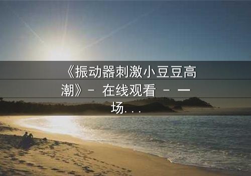 《振动器刺激小豆豆高潮》- 在线观看 - 一场禁忌的自我探索之旅