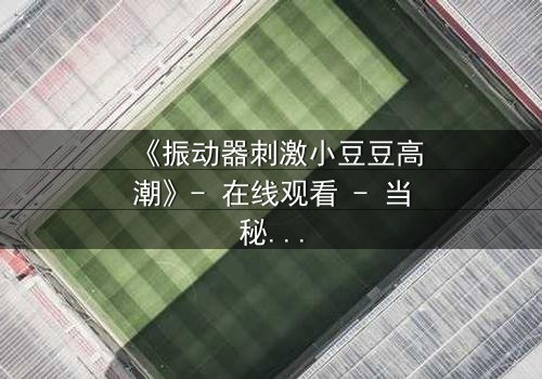 《振动器刺激小豆豆高潮》- 在线观看 - 当秘密被揭开,高潮如何重塑人生?