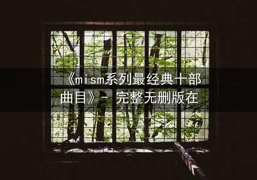 《mism系列最经典十部曲目》- 完整无删版在线观看 - 揭开人性最深层的秘密