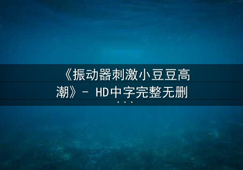 《振动器刺激小豆豆高潮》- HD中字完整无删 - 一场隐秘的感官风暴即将引爆