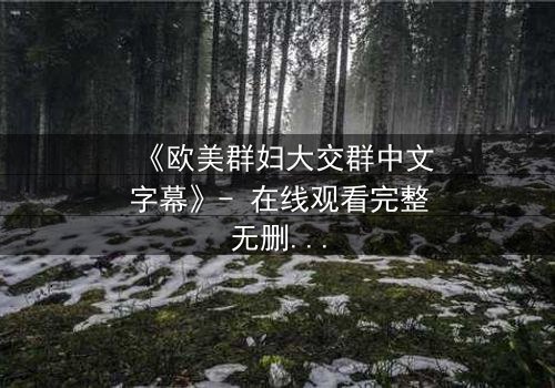 《欧美群妇大交群中文字幕》- 在线观看完整无删 - 揭开她们隐藏的欲望与背叛