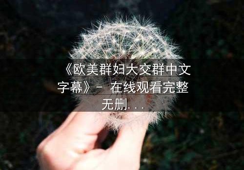 《欧美群妇大交群中文字幕》- 在线观看完整无删 - 揭开她们隐藏的欲望与背叛