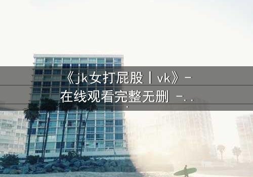 《jk女打屁股丨vk》- 在线观看完整无删 - 当青春制服遇上隐秘惩罚