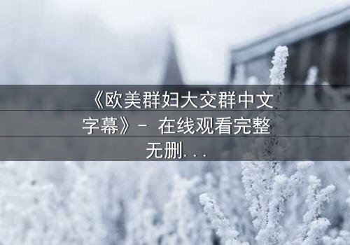 《欧美群妇大交群中文字幕》- 在线观看完整无删 - 揭开她们隐藏的秘密