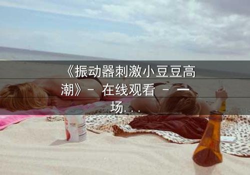 《振动器刺激小豆豆高潮》- 在线观看 - 一场禁忌的自我探索之旅