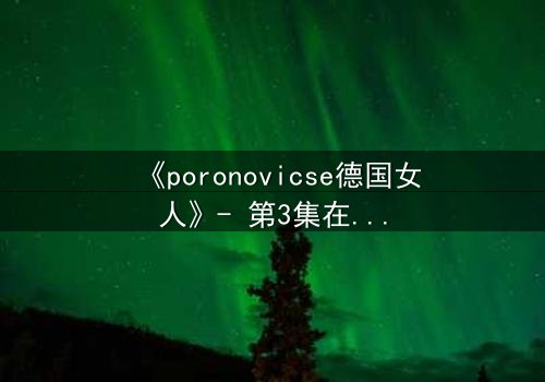《poronovicse德国女人》- 第3集在线观看 - 揭开她隐藏的黑暗秘密