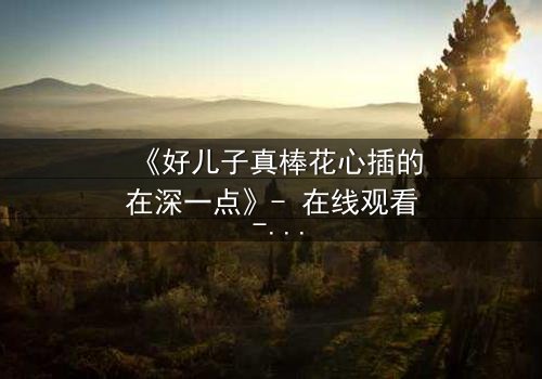 《好儿子真棒花心插的在深一点》- 在线观看 - 当亲情与欲望交织的禁忌深渊