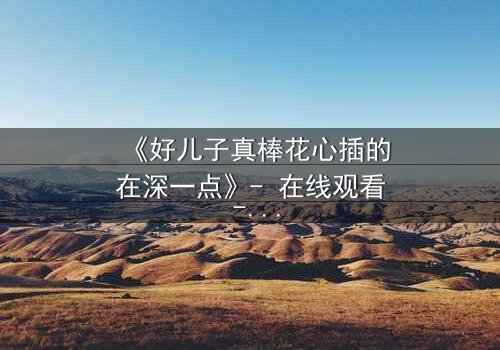 《好儿子真棒花心插的在深一点》- 在线观看 - 当亲情与欲望交织,谁能全身而退?