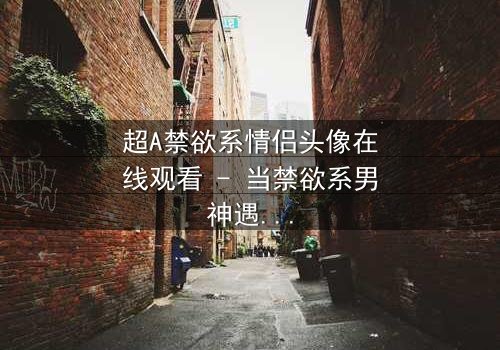 超A禁欲系情侣头像在线观看 - 当禁欲系男神遇上叛逆少女,一场视觉与情感的极致碰撞!
