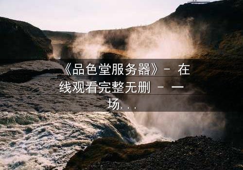 《品色堂服务器》- 在线观看完整无删 - 一场数据风暴中的生死较量