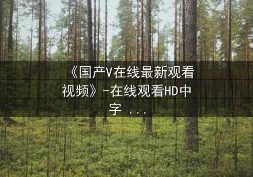 《国产V在线最新观看视频》-在线观看HD中字 - 免费1080P超清完整无删