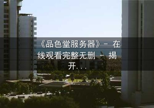 《品色堂服务器》- 在线观看完整无删 - 揭开数据背后的致命秘密