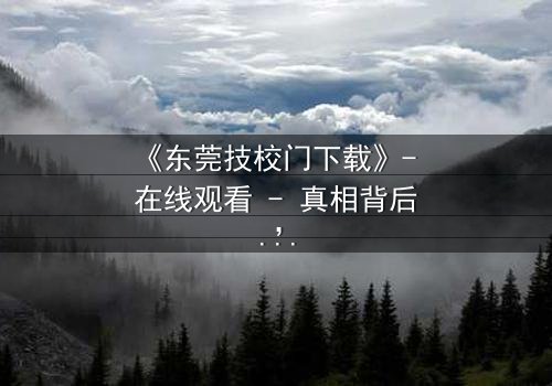 《东莞技校门下载》- 在线观看 - 真相背后,谁在操控命运?