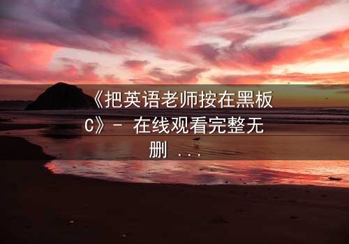 《把英语老师按在黑板C》- 在线观看完整无删 - 当教室禁忌被彻底打破
